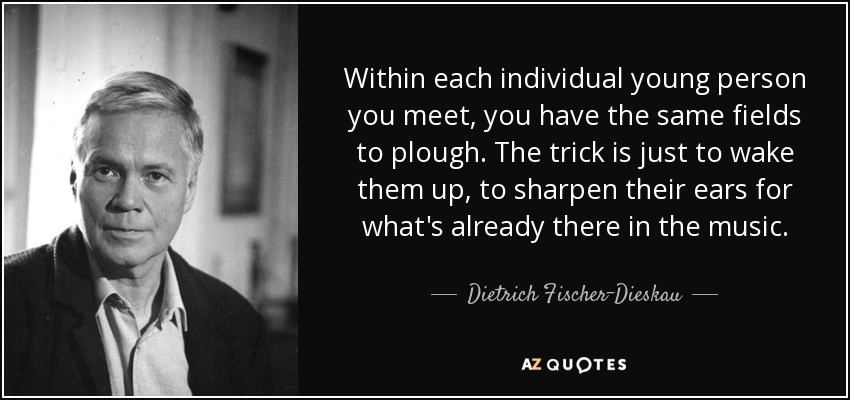 Within each individual young person you meet, you have the same fields to plough. The trick is just to wake them up, to sharpen their ears for what's already there in the music. - Dietrich Fischer-Dieskau