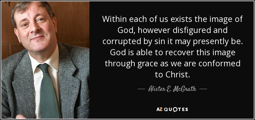Within each of us exists the image of God, however disfigured and corrupted by sin it may presently be. God is able to recover this image through grace as we are conformed to Christ. - Alister E. McGrath