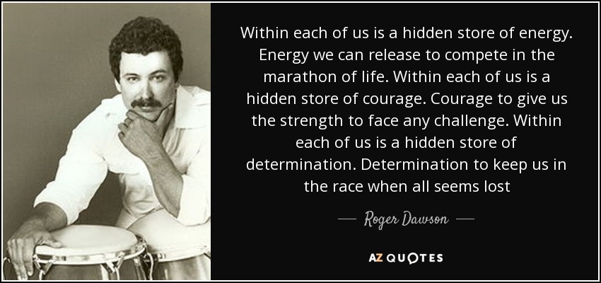 Within each of us is a hidden store of energy. Energy we can release to compete in the marathon of life. Within each of us is a hidden store of courage. Courage to give us the strength to face any challenge. Within each of us is a hidden store of determination. Determination to keep us in the race when all seems lost - Roger Dawson