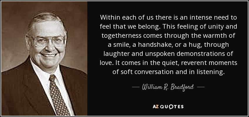 Within each of us there is an intense need to feel that we belong. This feeling of unity and togetherness comes through the warmth of a smile, a handshake, or a hug, through laughter and unspoken demonstrations of love. It comes in the quiet, reverent moments of soft conversation and in listening. - William R. Bradford
