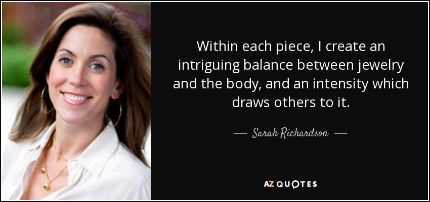 Within each piece, I create an intriguing balance between jewelry and the body, and an intensity which draws others to it. - Sarah Richardson