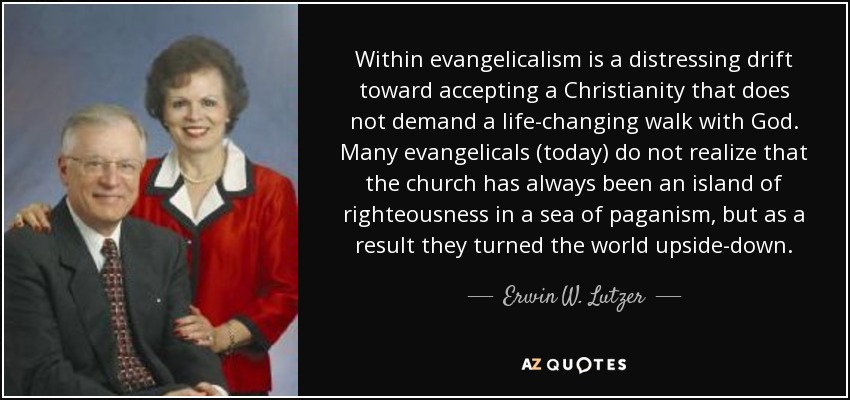 Within evangelicalism is a distressing drift toward accepting a Christianity that does not demand a life-changing walk with God. Many evangelicals (today) do not realize that the church has always been an island of righteousness in a sea of paganism, but as a result they turned the world upside-down. - Erwin W. Lutzer