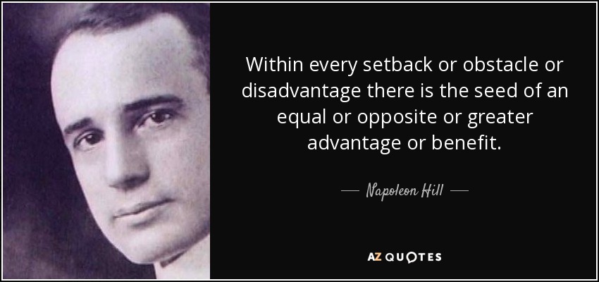 Within every setback or obstacle or disadvantage there is the seed of an equal or opposite or greater advantage or benefit. - Napoleon Hill
