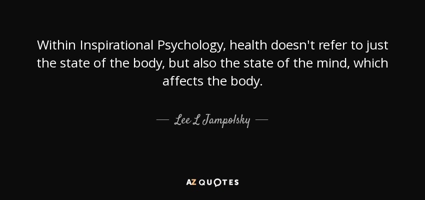 Within Inspirational Psychology, health doesn't refer to just the state of the body, but also the state of the mind, which affects the body. - Lee L Jampolsky