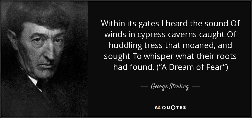 Within its gates I heard the sound Of winds in cypress caverns caught Of huddling tress that moaned, and sought To whisper what their roots had found. (“A Dream of Fear”) - George Sterling