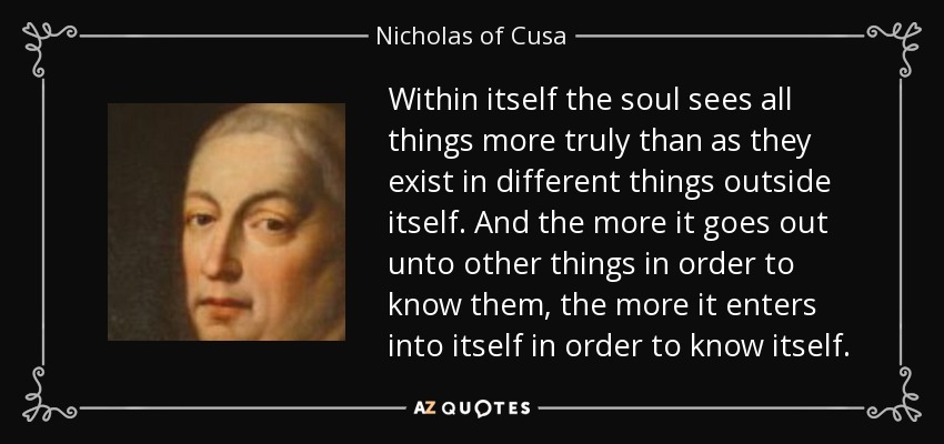 Within itself the soul sees all things more truly than as they exist in different things outside itself. And the more it goes out unto other things in order to know them, the more it enters into itself in order to know itself. - Nicholas of Cusa
