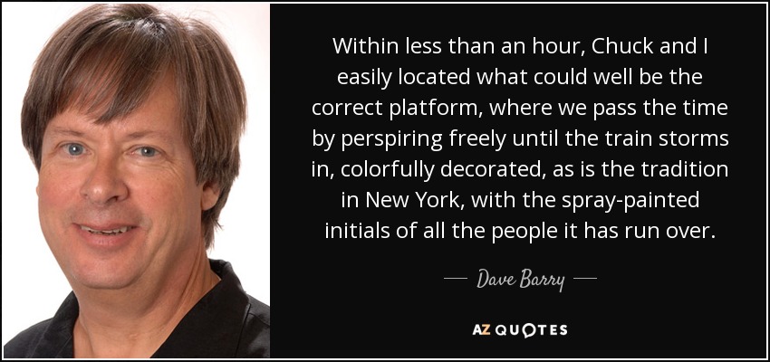 Within less than an hour, Chuck and I easily located what could well be the correct platform, where we pass the time by perspiring freely until the train storms in, colorfully decorated, as is the tradition in New York, with the spray-painted initials of all the people it has run over. - Dave Barry