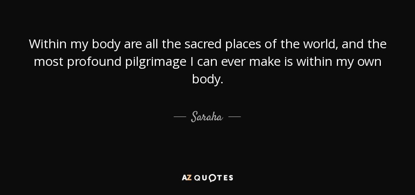 Within my body are all the sacred places of the world, and the most profound pilgrimage I can ever make is within my own body. - Saraha