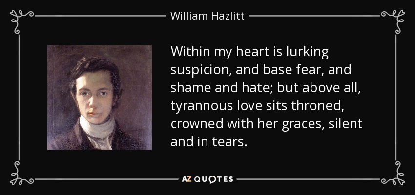Within my heart is lurking suspicion, and base fear, and shame and hate; but above all, tyrannous love sits throned, crowned with her graces, silent and in tears. - William Hazlitt