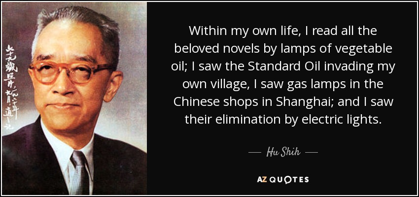Within my own life, I read all the beloved novels by lamps of vegetable oil; I saw the Standard Oil invading my own village, I saw gas lamps in the Chinese shops in Shanghai; and I saw their elimination by electric lights. - Hu Shih