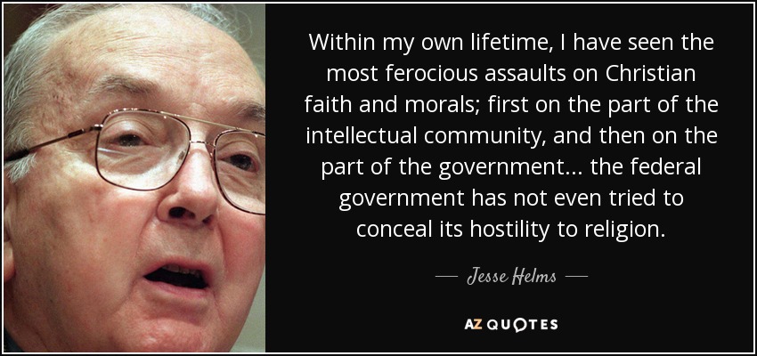 Within my own lifetime, I have seen the most ferocious assaults on Christian faith and morals; first on the part of the intellectual community, and then on the part of the government... the federal government has not even tried to conceal its hostility to religion. - Jesse Helms