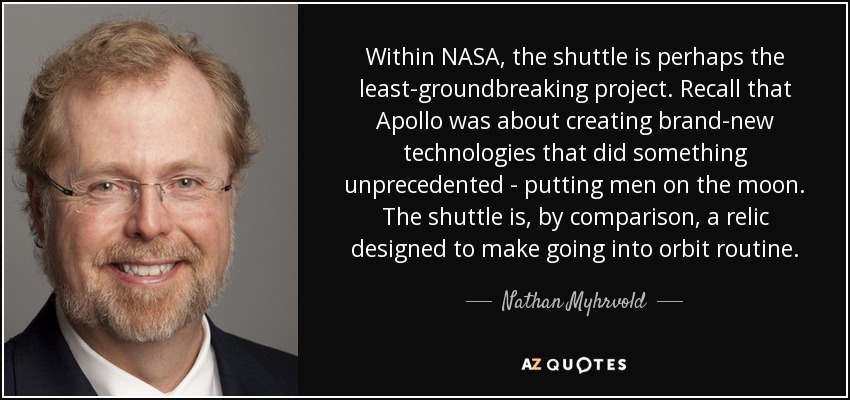 Within NASA, the shuttle is perhaps the least-groundbreaking project. Recall that Apollo was about creating brand-new technologies that did something unprecedented - putting men on the moon. The shuttle is, by comparison, a relic designed to make going into orbit routine. - Nathan Myhrvold