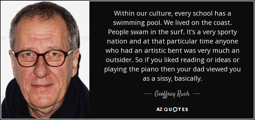 Within our culture, every school has a swimming pool. We lived on the coast. People swam in the surf. It's a very sporty nation and at that particular time anyone who had an artistic bent was very much an outsider. So if you liked reading or ideas or playing the piano then your dad viewed you as a sissy, basically. - Geoffrey Rush