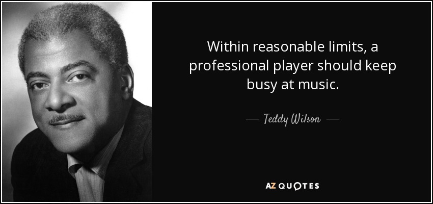 Within reasonable limits, a professional player should keep busy at music. - Teddy Wilson