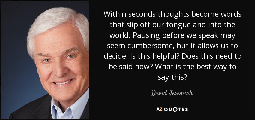 Within seconds thoughts become words that slip off our tongue and into the world. Pausing before we speak may seem cumbersome, but it allows us to decide: Is this helpful? Does this need to be said now? What is the best way to say this? - David Jeremiah