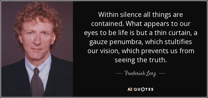 Within silence all things are contained. What appears to our eyes to be life is but a thin curtain, a gauze penumbra, which stultifies our vision, which prevents us from seeing the truth. - Frederick Lenz