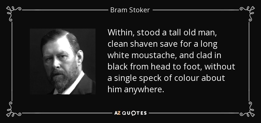 Within, stood a tall old man, clean shaven save for a long white moustache, and clad in black from head to foot, without a single speck of colour about him anywhere. - Bram Stoker