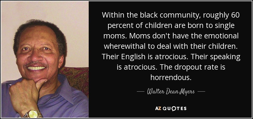 Within the black community, roughly 60 percent of children are born to single moms. Moms don't have the emotional wherewithal to deal with their children. Their English is atrocious. Their speaking is atrocious. The dropout rate is horrendous. - Walter Dean Myers