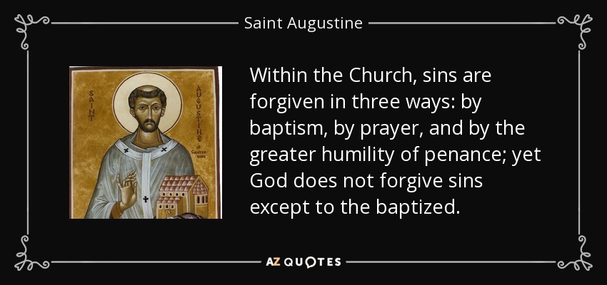 Within the Church, sins are forgiven in three ways: by baptism, by prayer, and by the greater humility of penance; yet God does not forgive sins except to the baptized. - Saint Augustine