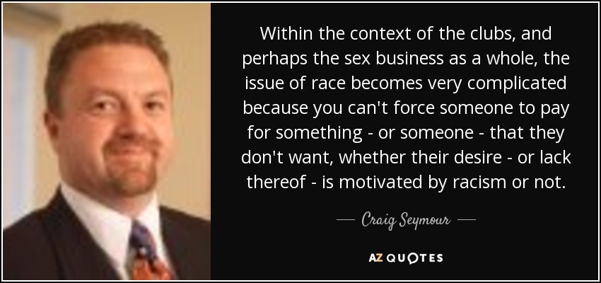 Within the context of the clubs, and perhaps the sex business as a whole, the issue of race becomes very complicated because you can't force someone to pay for something - or someone - that they don't want, whether their desire - or lack thereof - is motivated by racism or not. - Craig Seymour
