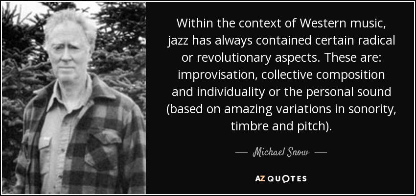 Within the context of Western music, jazz has always contained certain radical or revolutionary aspects. These are: improvisation, collective composition and individuality or the personal sound (based on amazing variations in sonority, timbre and pitch). - Michael Snow