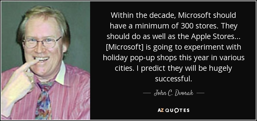Within the decade, Microsoft should have a minimum of 300 stores. They should do as well as the Apple Stores... [Microsoft] is going to experiment with holiday pop-up shops this year in various cities. I predict they will be hugely successful. - John C. Dvorak
