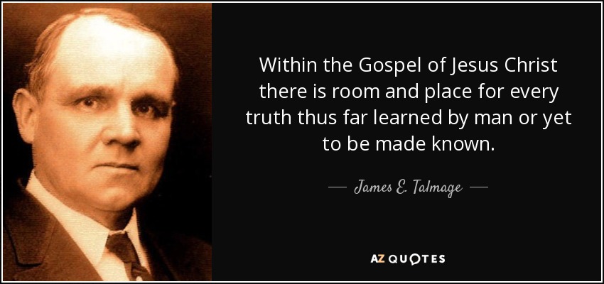 Within the Gospel of Jesus Christ there is room and place for every truth thus far learned by man or yet to be made known. - James E. Talmage