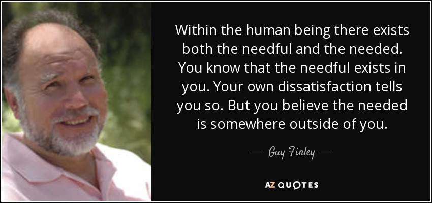 Within the human being there exists both the needful and the needed. You know that the needful exists in you. Your own dissatisfaction tells you so. But you believe the needed is somewhere outside of you. - Guy Finley
