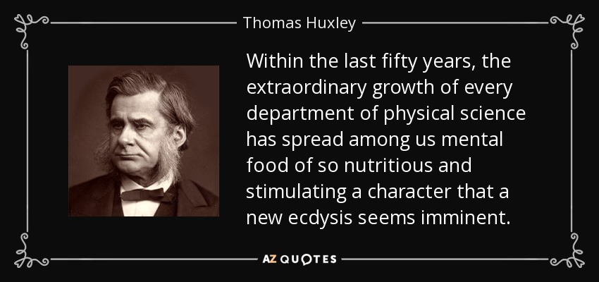 Within the last fifty years, the extraordinary growth of every department of physical science has spread among us mental food of so nutritious and stimulating a character that a new ecdysis seems imminent. - Thomas Huxley