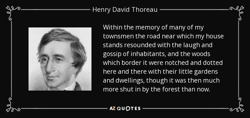 Within the memory of many of my townsmen the road near which my house stands resounded with the laugh and gossip of inhabitants, and the woods which border it were notched and dotted here and there with their little gardens and dwellings, though it was then much more shut in by the forest than now. - Henry David Thoreau