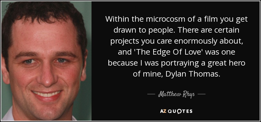 Within the microcosm of a film you get drawn to people. There are certain projects you care enormously about, and 'The Edge Of Love' was one because I was portraying a great hero of mine, Dylan Thomas. - Matthew Rhys