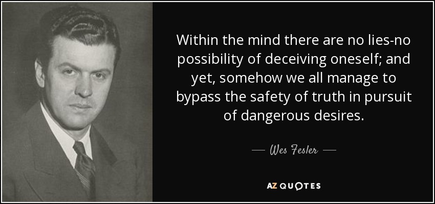 Within the mind there are no lies-no possibility of deceiving oneself; and yet, somehow we all manage to bypass the safety of truth in pursuit of dangerous desires. - Wes Fesler
