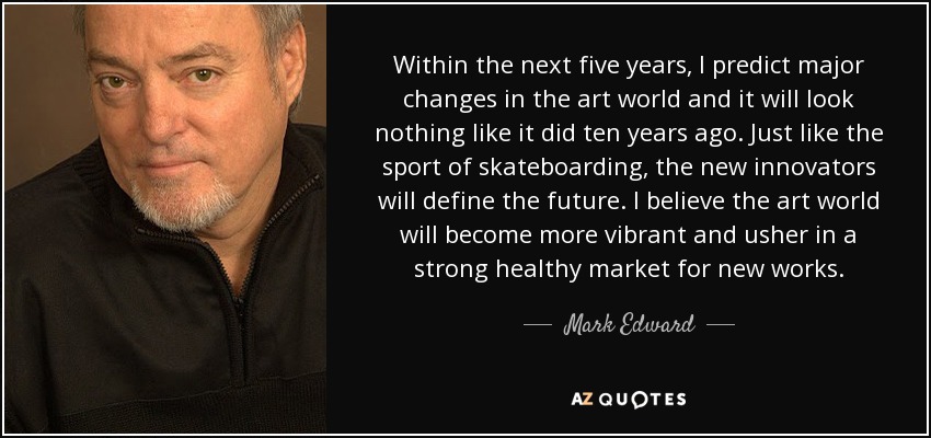 Within the next five years, I predict major changes in the art world and it will look nothing like it did ten years ago. Just like the sport of skateboarding, the new innovators will define the future. I believe the art world will become more vibrant and usher in a strong healthy market for new works. - Mark Edward