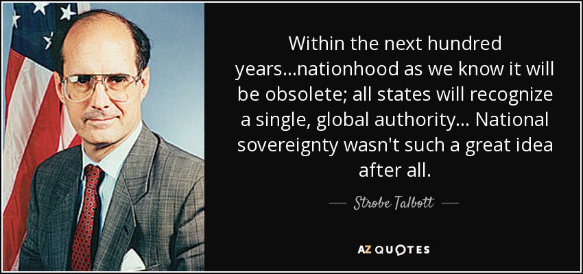 Within the next hundred years...nationhood as we know it will be obsolete; all states will recognize a single, global authority... National sovereignty wasn't such a great idea after all. - Strobe Talbott