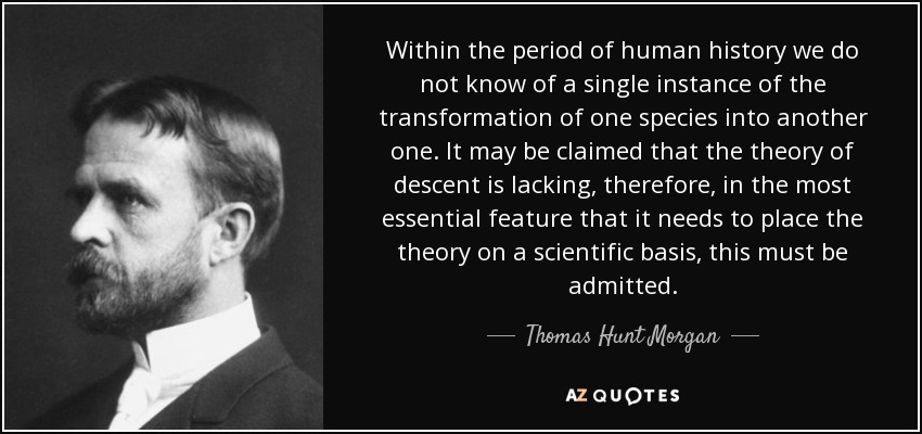 Within the period of human history we do not know of a single instance of the transformation of one species into another one. It may be claimed that the theory of descent is lacking, therefore, in the most essential feature that it needs to place the theory on a scientific basis, this must be admitted. - Thomas Hunt Morgan