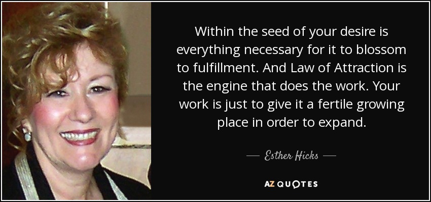 Within the seed of your desire is everything necessary for it to blossom to fulfillment. And Law of Attraction is the engine that does the work. Your work is just to give it a fertile growing place in order to expand. - Esther Hicks