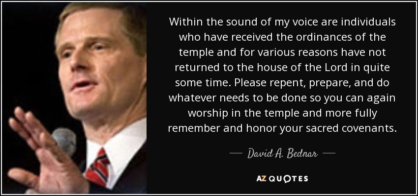 Within the sound of my voice are individuals who have received the ordinances of the temple and for various reasons have not returned to the house of the Lord in quite some time. Please repent, prepare, and do whatever needs to be done so you can again worship in the temple and more fully remember and honor your sacred covenants. - David A. Bednar