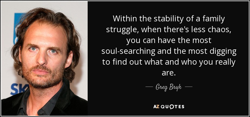 Within the stability of a family struggle, when there's less chaos, you can have the most soul-searching and the most digging to find out what and who you really are. - Greg Bryk