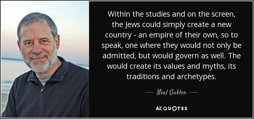Within the studies and on the screen, the Jews could simply create a new country - an empire of their own, so to speak, one where they would not only be admitted, but would govern as well. The would create its values and myths, its traditions and archetypes. - Neal Gabler