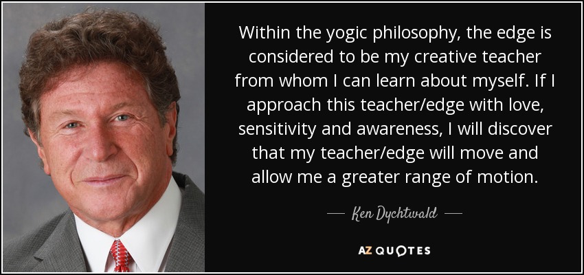 Within the yogic philosophy, the edge is considered to be my creative teacher from whom I can learn about myself. If I approach this teacher/edge with love, sensitivity and awareness, I will discover that my teacher/edge will move and allow me a greater range of motion. - Ken Dychtwald