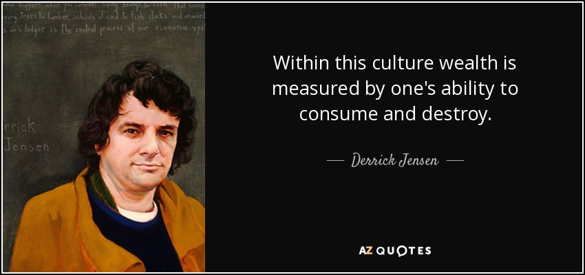 Within this culture wealth is measured by one's ability to consume and destroy. - Derrick Jensen