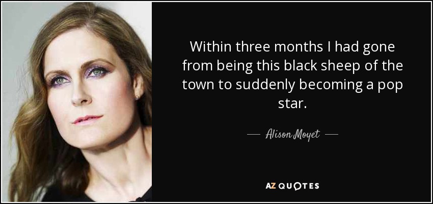 Within three months I had gone from being this black sheep of the town to suddenly becoming a pop star. - Alison Moyet