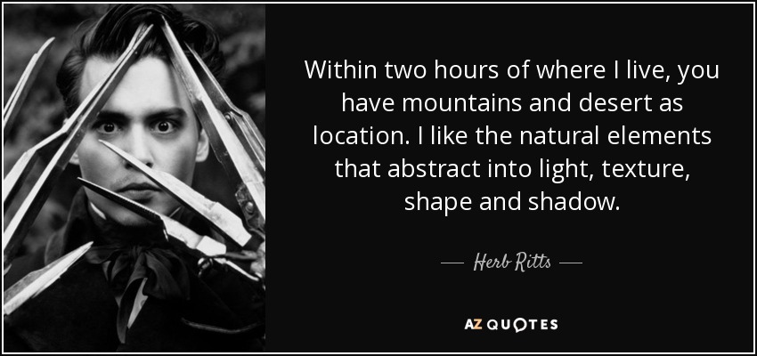 Within two hours of where I live, you have mountains and desert as location. I like the natural elements that abstract into light, texture, shape and shadow. - Herb Ritts