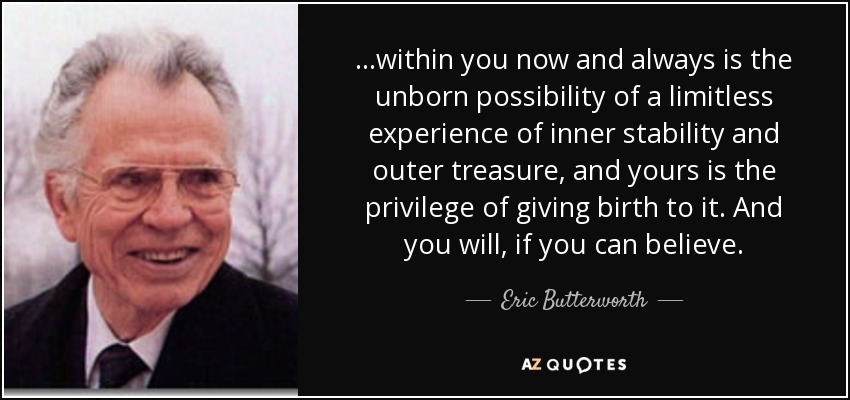 ...within you now and always is the unborn possibility of a limitless experience of inner stability and outer treasure, and yours is the privilege of giving birth to it. And you will, if you can believe. - Eric Butterworth