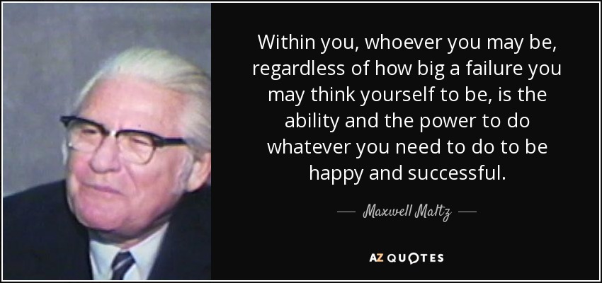 Within you, whoever you may be, regardless of how big a failure you may think yourself to be, is the ability and the power to do whatever you need to do to be happy and successful. - Maxwell Maltz