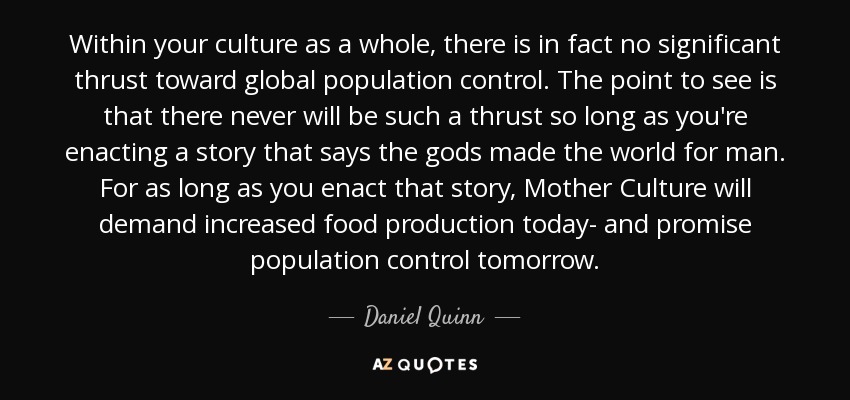 Within your culture as a whole, there is in fact no significant thrust toward global population control. The point to see is that there never will be such a thrust so long as you're enacting a story that says the gods made the world for man. For as long as you enact that story, Mother Culture will demand increased food production today- and promise population control tomorrow. - Daniel Quinn