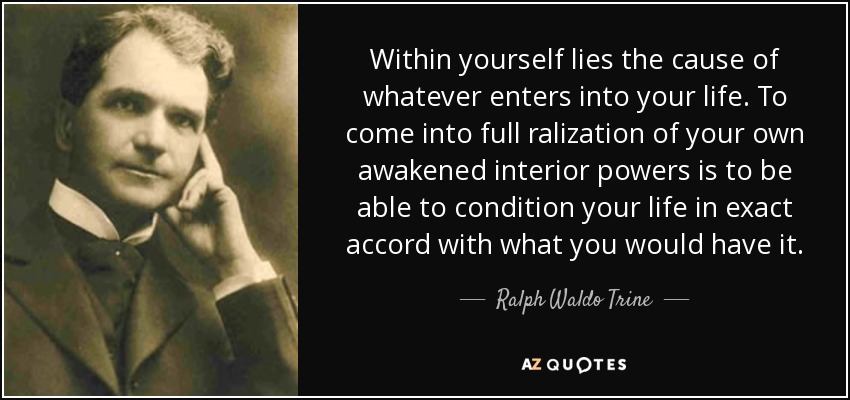 Within yourself lies the cause of whatever enters into your life. To come into full ralization of your own awakened interior powers is to be able to condition your life in exact accord with what you would have it. - Ralph Waldo Trine