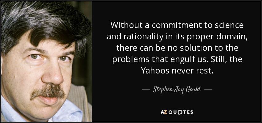 Without a commitment to science and rationality in its proper domain, there can be no solution to the problems that engulf us. Still, the Yahoos never rest. - Stephen Jay Gould