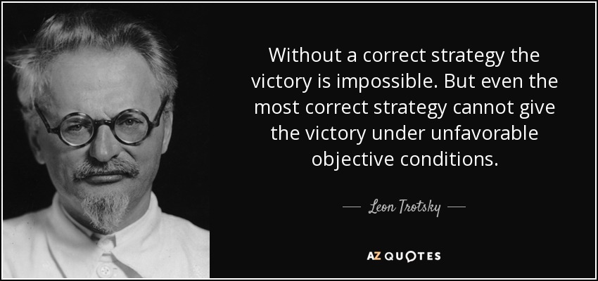 Without a correct strategy the victory is impossible. But even the most correct strategy cannot give the victory under unfavorable objective conditions. - Leon Trotsky