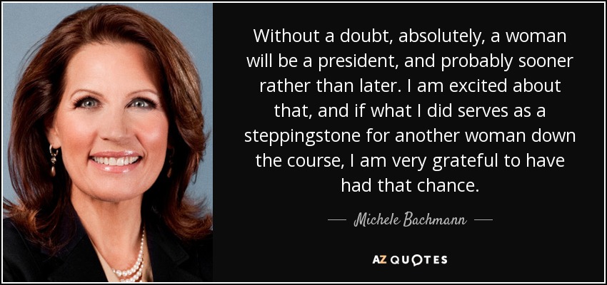 Without a doubt, absolutely, a woman will be a president, and probably sooner rather than later. I am excited about that, and if what I did serves as a steppingstone for another woman down the course, I am very grateful to have had that chance. - Michele Bachmann